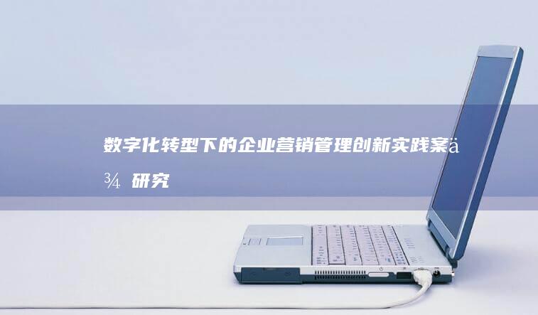 数字化转型下的企业营销管理创新实践案例研究