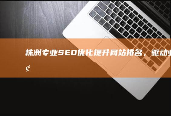 株洲专业SEO优化：提升网站排名，驱动业务增长的实战策略